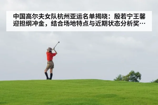 中国高尔夫女队杭州亚运名单揭晓：殷若宁王馨迎担纲冲金，结合场地特点与近期状态分析奖牌潜力