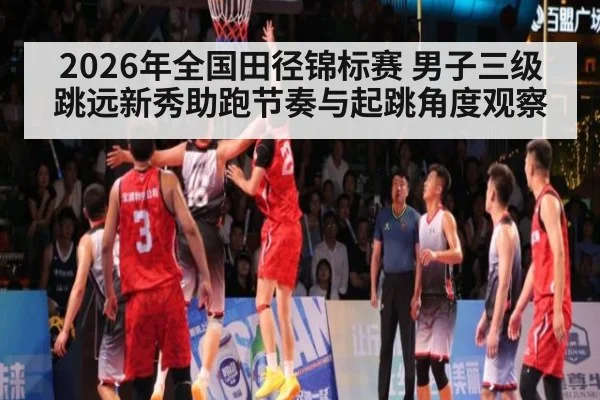 2026年全国田径锦标赛 男子三级跳远新秀助跑节奏与起跳角度观察