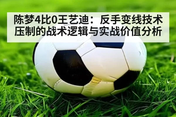陈梦4比0王艺迪:反手变线技术压制的战术逻辑与实战价值分析
